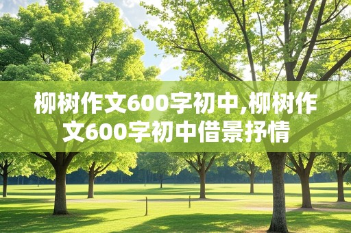 柳树作文600字初中,柳树作文600字初中借景抒情