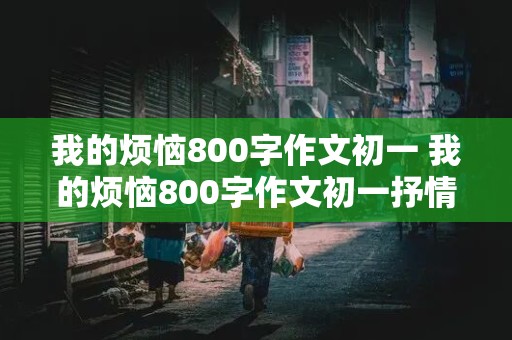 我的烦恼800字作文初一 我的烦恼800字作文初一抒情