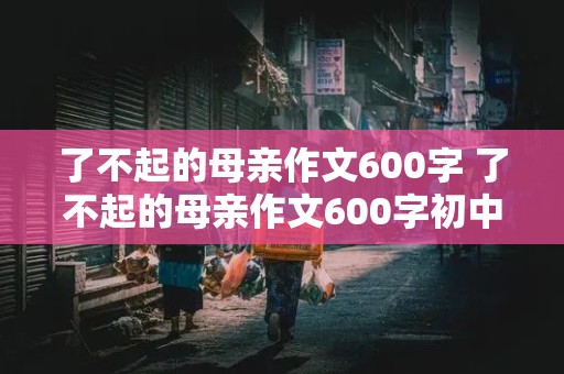 了不起的母亲作文600字 了不起的母亲作文600字初中