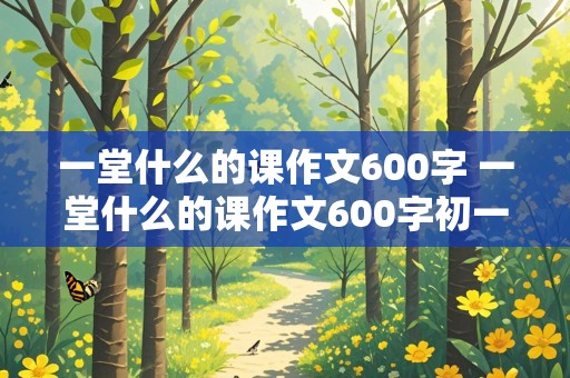 一堂什么的课作文600字 一堂什么的课作文600字初一作文