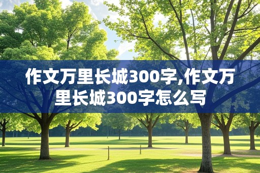 作文万里长城300字,作文万里长城300字怎么写