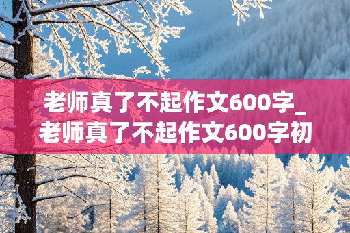 老师真了不起作文600字_老师真了不起作文600字初三