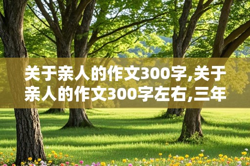 关于亲人的作文300字,关于亲人的作文300字左右,三年级