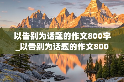 以告别为话题的作文800字_以告别为话题的作文800字初三