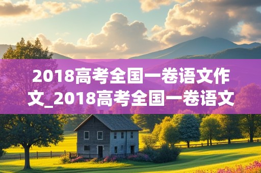 2018高考全国一卷语文作文_2018高考全国一卷语文作文范文