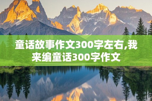 童话故事作文300字左右,我来编童话300字作文