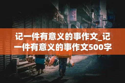 记一件有意义的事作文_记一件有意义的事作文500字左右