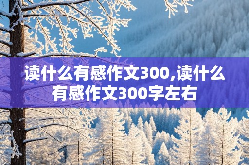 读什么有感作文300,读什么有感作文300字左右