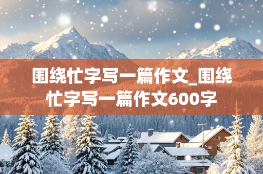 围绕忙字写一篇作文_围绕忙字写一篇作文600字