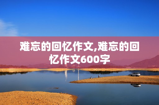 难忘的回忆作文,难忘的回忆作文600字