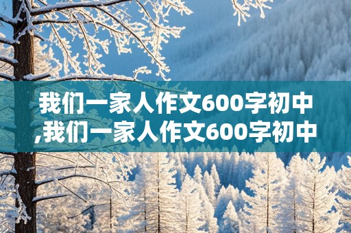 我们一家人作文600字初中,我们一家人作文600字初中2024