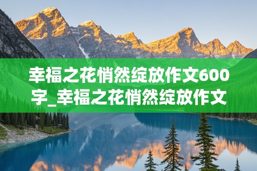 幸福之花悄然绽放作文600字_幸福之花悄然绽放作文600字初中