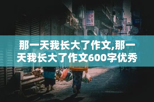 那一天我长大了作文,那一天我长大了作文600字优秀作文