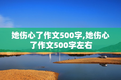 她伤心了作文500字,她伤心了作文500字左右