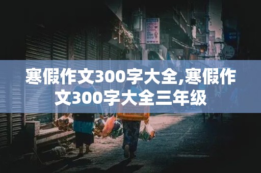 寒假作文300字大全,寒假作文300字大全三年级