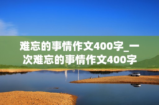 难忘的事情作文400字_一次难忘的事情作文400字