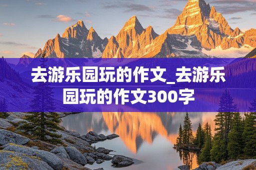 去游乐园玩的作文_去游乐园玩的作文300字