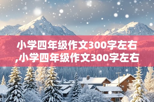 小学四年级作文300字左右,小学四年级作文300字左右上册