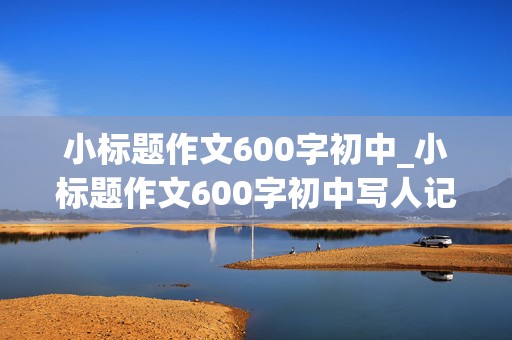 小标题作文600字初中_小标题作文600字初中写人记事作文