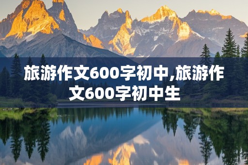 旅游作文600字初中,旅游作文600字初中生