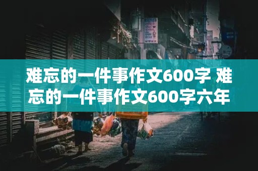 难忘的一件事作文600字 难忘的一件事作文600字六年级