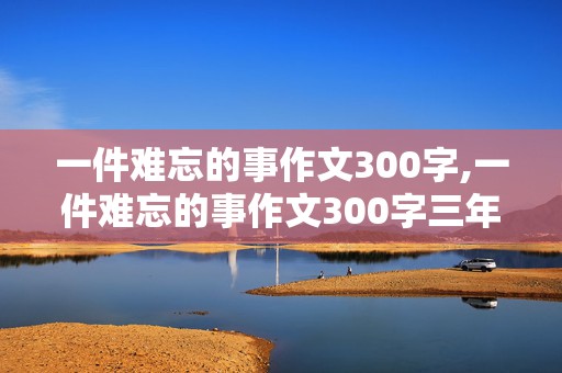 一件难忘的事作文300字,一件难忘的事作文300字三年级