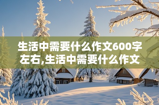 生活中需要什么作文600字左右,生活中需要什么作文600字左右记叙文