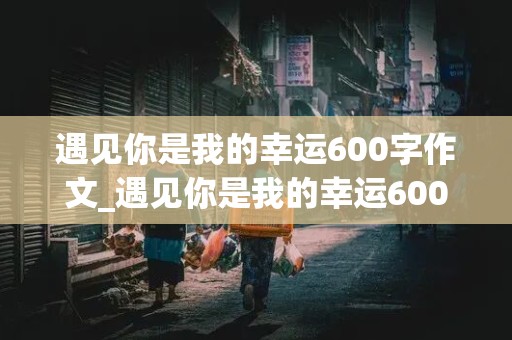 遇见你是我的幸运600字作文_遇见你是我的幸运600字作文关于老师的