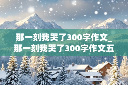 那一刻我哭了300字作文_那一刻我哭了300字作文五年级