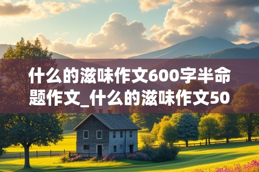 什么的滋味作文600字半命题作文_什么的滋味作文500字半命题作文