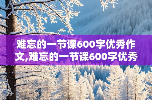 难忘的一节课600字优秀作文,难忘的一节课600字优秀作文六年级