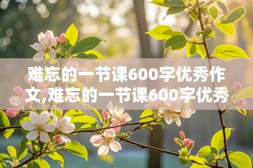 难忘的一节课600字优秀作文,难忘的一节课600字优秀作文六年级