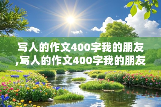 写人的作文400字我的朋友,写人的作文400字我的朋友女生怎么写