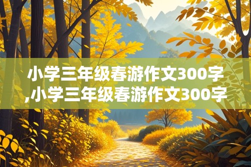 小学三年级春游作文300字,小学三年级春游作文300字左右