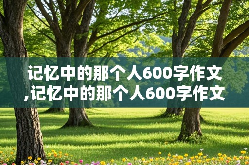 记忆中的那个人600字作文,记忆中的那个人600字作文初一