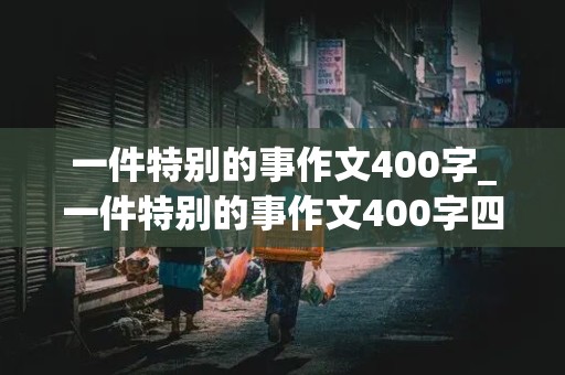 一件特别的事作文400字_一件特别的事作文400字四年级