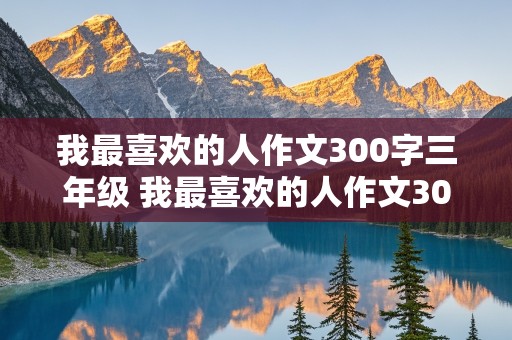 我最喜欢的人作文300字三年级 我最喜欢的人作文300字三年级写人