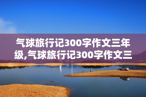 气球旅行记300字作文三年级,气球旅行记300字作文三年级我是一只漂亮的气球