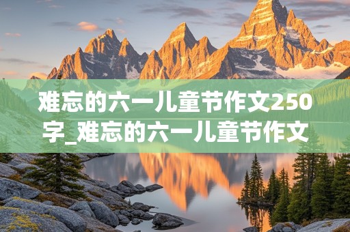 难忘的六一儿童节作文250字_难忘的六一儿童节作文250字怎么写