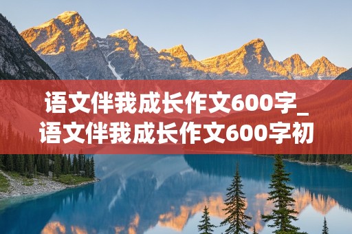 语文伴我成长作文600字_语文伴我成长作文600字初中作文