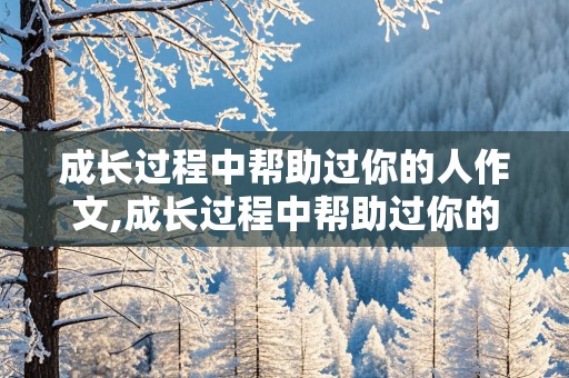 成长过程中帮助过你的人作文,成长过程中帮助过你的人作文300字左右