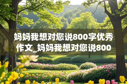 妈妈我想对您说800字优秀作文_妈妈我想对您说800字优秀作文书信