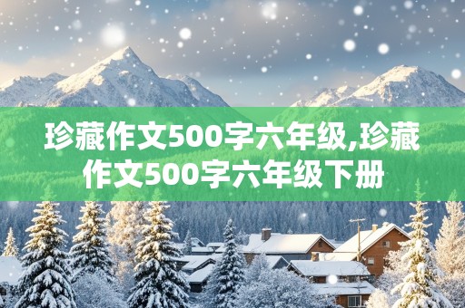 珍藏作文500字六年级,珍藏作文500字六年级下册