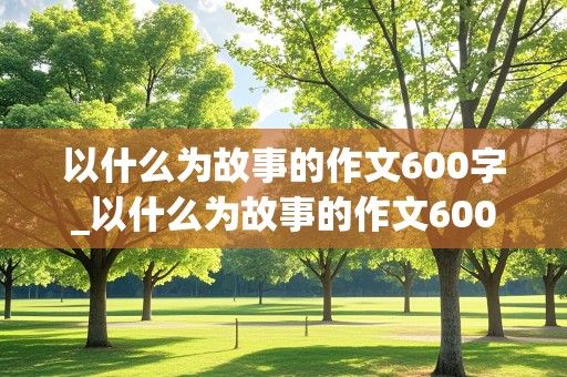 以什么为故事的作文600字_以什么为故事的作文600字初二