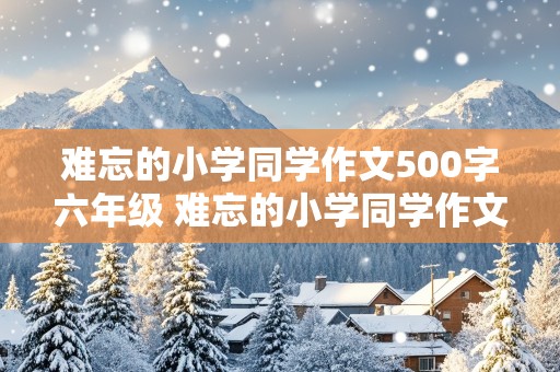 难忘的小学同学作文500字六年级 难忘的小学同学作文600字六年级