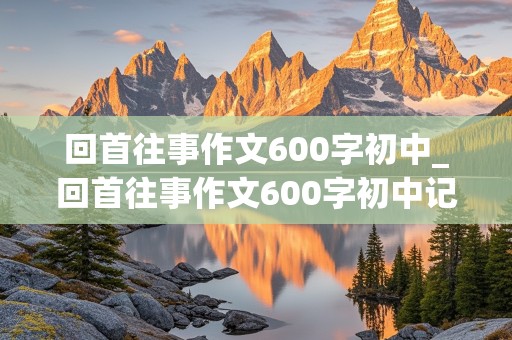 回首往事作文600字初中_回首往事作文600字初中记叙文