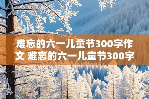 难忘的六一儿童节300字作文 难忘的六一儿童节300字作文三年级