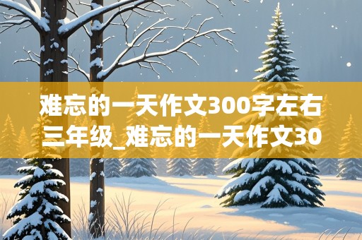 难忘的一天作文300字左右三年级_难忘的一天作文300字左右三年级寒假