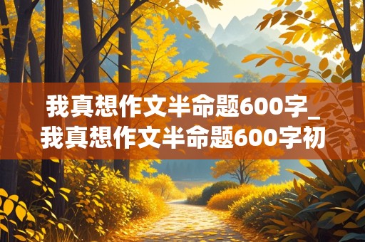 我真想作文半命题600字_我真想作文半命题600字初二