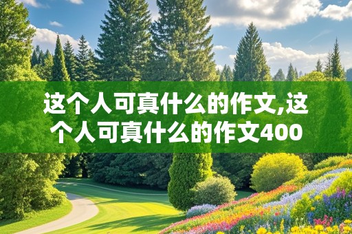 这个人可真什么的作文,这个人可真什么的作文400